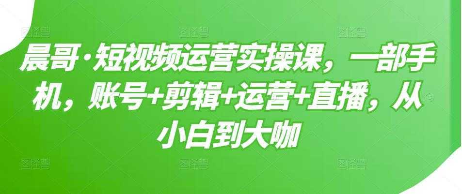 晨哥·短视频运营实操课，一部手机，账号+剪辑+运营+直播，从小白到大咖-千盛网络