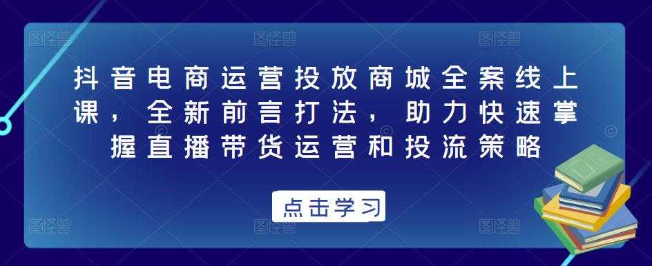 抖音电商运营投放商城全案线上课，全新前言打法，助力快速掌握直播带货运营和投流策略-5D资源网