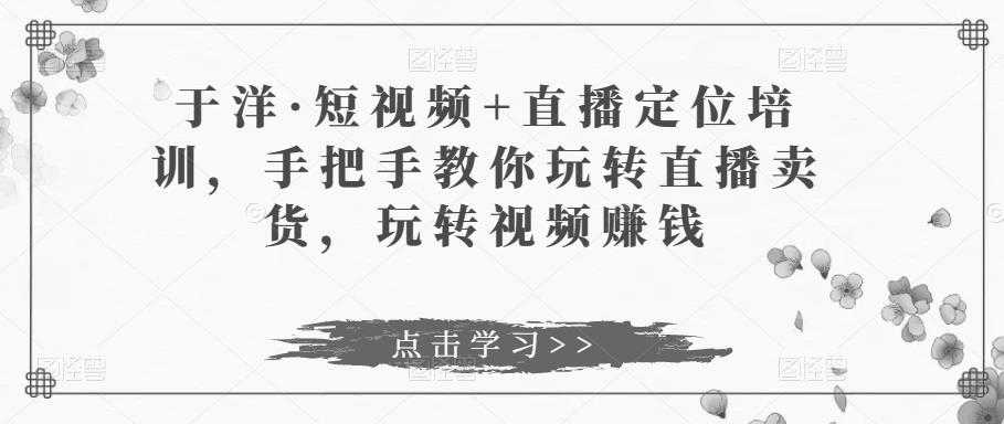 于洋·短视频+直播定位培训，手把手教你玩转直播卖货，玩转视频赚钱-千盛网络